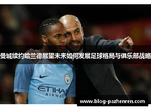 曼城续约哈兰德展望未来如何发展足球格局与俱乐部战略 曼城续约哈兰德展望未来如何发展足球格局与俱乐部战略