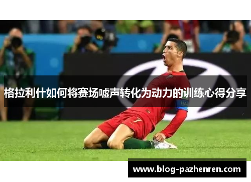 格拉利什如何将赛场嘘声转化为动力的训练心得分享 格拉利什如何将赛场嘘声转化为动力的训练心得分享