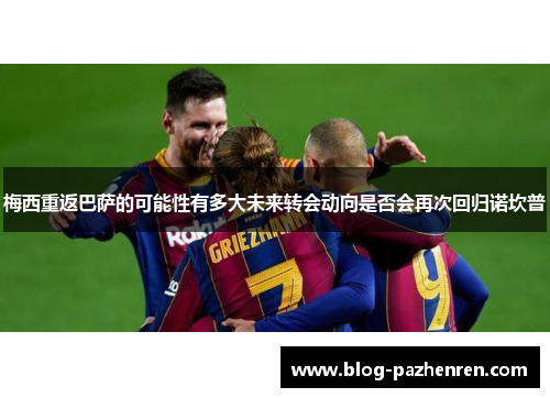 梅西重返巴萨的可能性有多大未来转会动向是否会再次回归诺坎普 梅西重返巴萨的可能性有多大未来转会动向是否会再次回归诺坎普