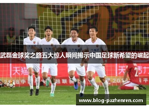 武磊金球奖之路五大惊人瞬间揭示中国足球新希望的崛起 武磊金球奖之路五大惊人瞬间揭示中国足球新希望的崛起