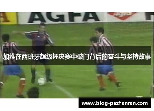 加维在西班牙超级杯决赛中破门背后的奋斗与坚持故事 加维在西班牙超级杯决赛中破门背后的奋斗与坚持故事