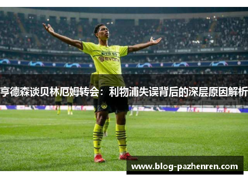 亨德森谈贝林厄姆转会:利物浦失误背后的深层原因解析 亨德森谈贝林厄姆转会:利物浦失误背后的深层原因解析