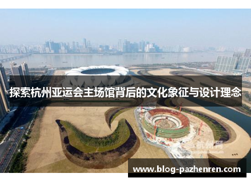 探索杭州亚运会主场馆背后的文化象征与设计理念 探索杭州亚运会主场馆背后的文化象征与设计理念