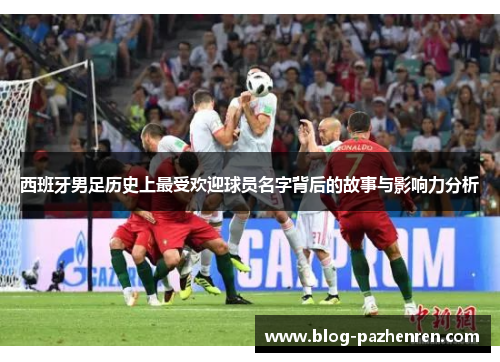 西班牙男足历史上最受欢迎球员名字背后的故事与影响力分析 西班牙男足历史上最受欢迎球员名字背后的故事与影响力分析