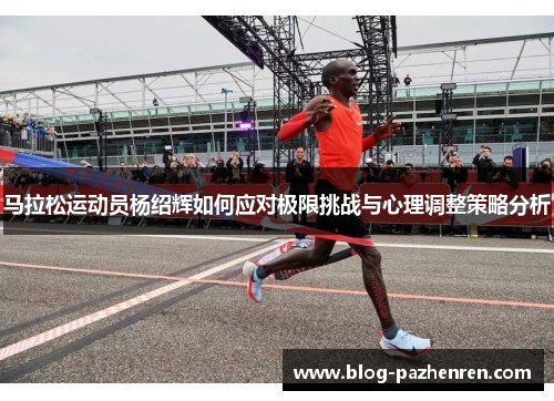 马拉松运动员杨绍辉如何应对极限挑战与心理调整策略分析 马拉松运动员杨绍辉如何应对极限挑战与心理调整策略分析