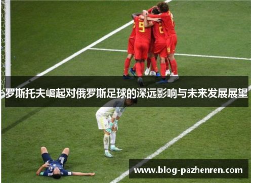 罗斯托夫崛起对俄罗斯足球的深远影响与未来发展展望