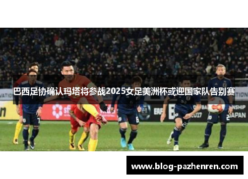 巴西足协确认玛塔将参战2025女足美洲杯或迎国家队告别赛