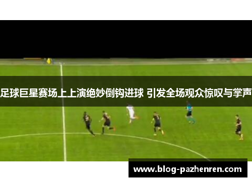 足球巨星赛场上上演绝妙倒钩进球 引发全场观众惊叹与掌声