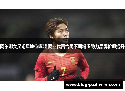阿尔娜女足明星地位崛起 商业代言合同不断增多助力品牌价值提升