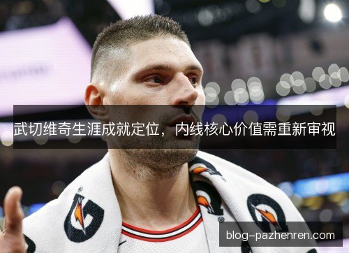 武切维奇生涯成就定位,内线核心价值需重新审视 武切维奇生涯成就定位,内线核心价值需重新审视